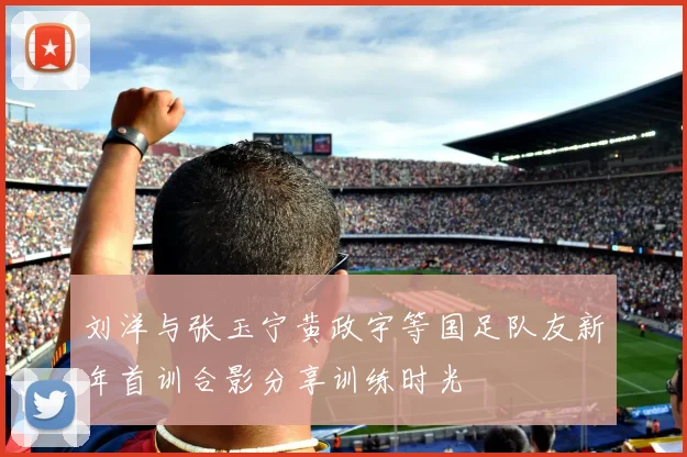 刘洋与张玉宁黄政宇等国足队友新年首训合影分享训练时光