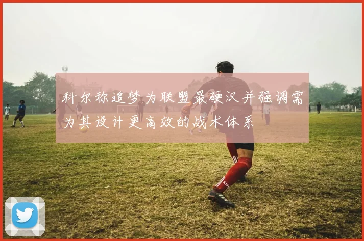 科尔称追梦为联盟最硬汉并强调需为其设计更高效的战术体系
