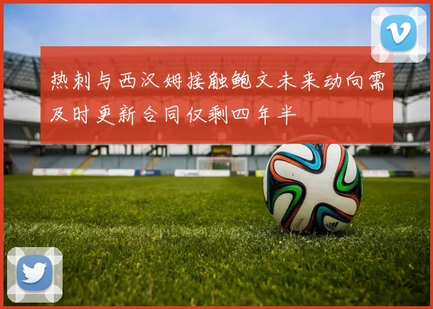 热刺与西汉姆接触鲍文未来动向需及时更新合同仅剩四年半
