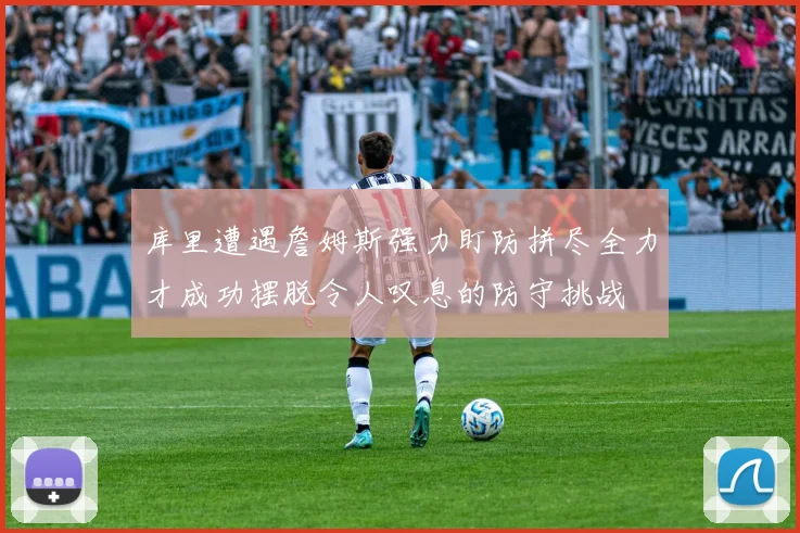 库里遭遇詹姆斯强力盯防拼尽全力才成功摆脱令人叹息的防守挑战