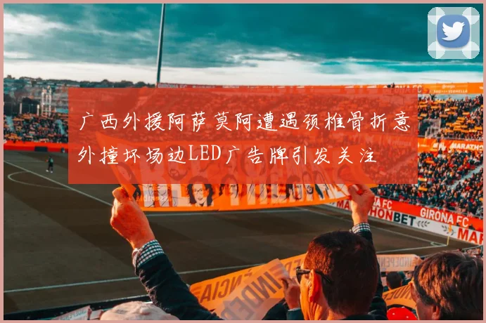 广西外援阿萨莫阿遭遇颈椎骨折意外撞坏场边LED广告牌引发关注
