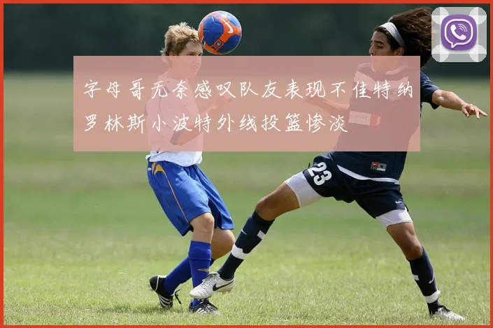 字母哥无奈感叹队友表现不佳特纳罗林斯小波特外线投篮惨淡