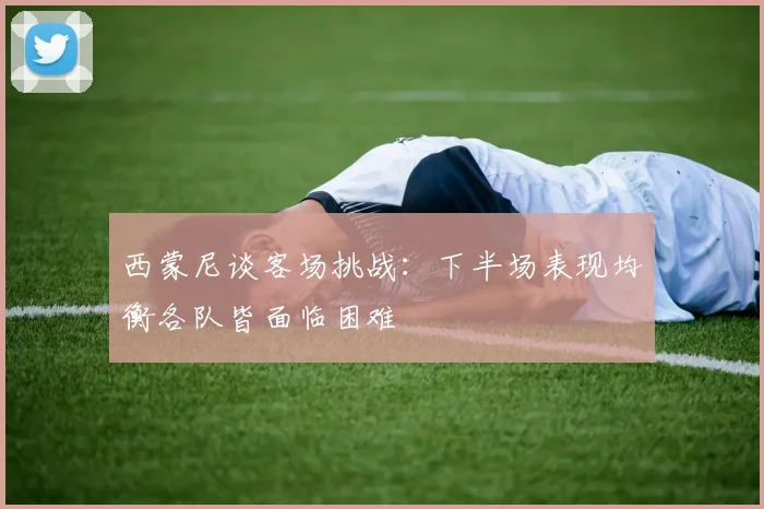 西蒙尼谈客场挑战：下半场表现均衡各队皆面临困难