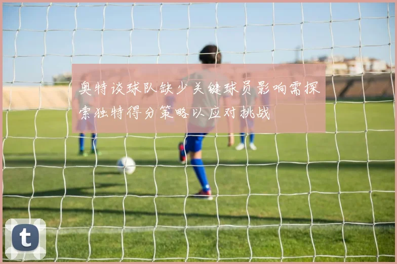 奥特谈球队缺少关键球员影响需探索独特得分策略以应对挑战