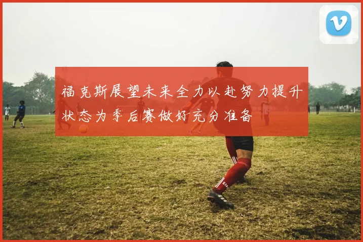 福克斯展望未来全力以赴努力提升状态为季后赛做好充分准备