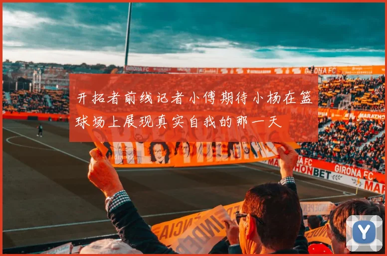 开拓者前线记者小傅期待小杨在篮球场上展现真实自我的那一天