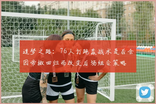追梦之路：76人打跑轰战术是否会因帝椒回归而改变后场组合策略