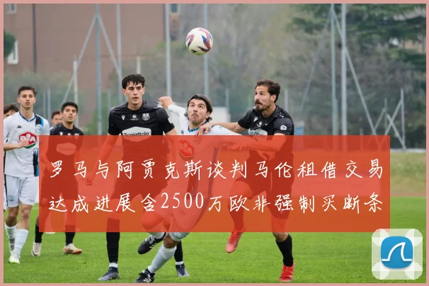 罗马与阿贾克斯谈判马伦租借交易达成进展含2500万欧非强制买断条款