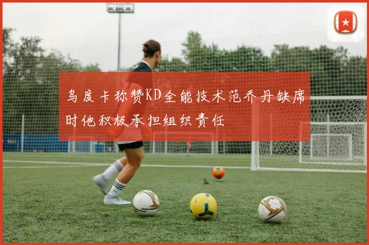 乌度卡称赞KD全能技术范乔丹缺席时他积极承担组织责任