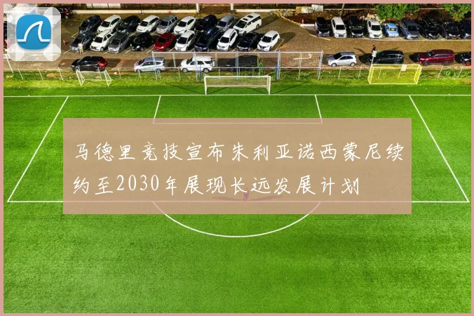 马德里竞技宣布朱利亚诺西蒙尼续约至2030年展现长远发展计划