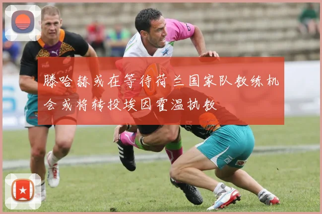 滕哈赫或在等待荷兰国家队教练机会或将转投埃因霍温执教