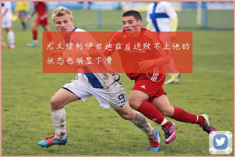 尤文续约伊尔迪兹后连败不止他的状态也明显下滑