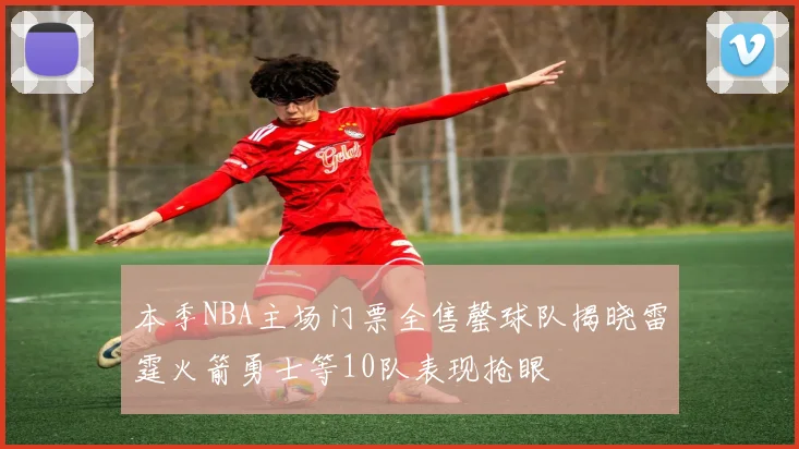 本季NBA主场门票全售罄球队揭晓雷霆火箭勇士等10队表现抢眼