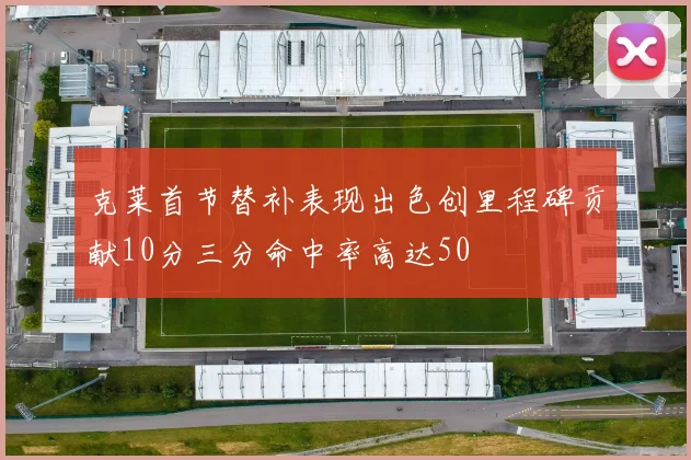 克莱首节替补表现出色创里程碑贡献10分三分命中率高达50