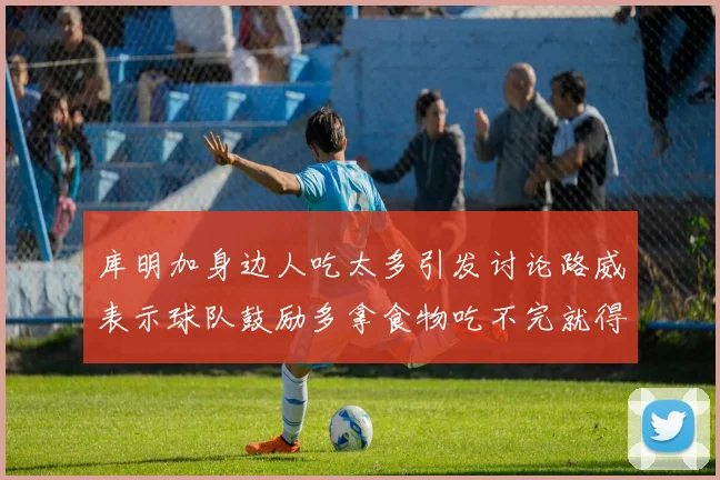 库明加身边人吃太多引发讨论路威表示球队鼓励多拿食物吃不完就得扔掉