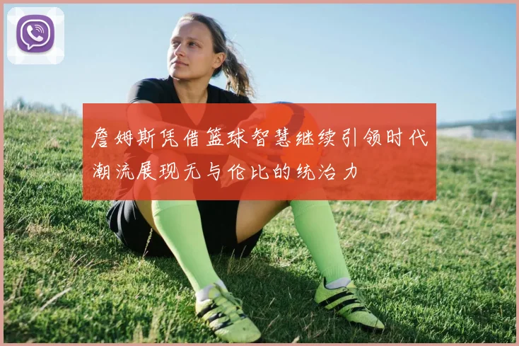 詹姆斯凭借篮球智慧继续引领时代潮流展现无与伦比的统治力
