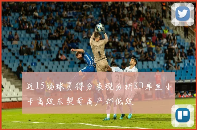 近15场球员得分表现分析KD库里小卡高效东契奇高产却低效