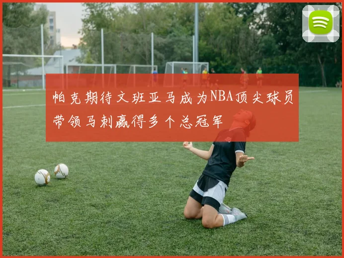 帕克期待文班亚马成为NBA顶尖球员带领马刺赢得多个总冠军