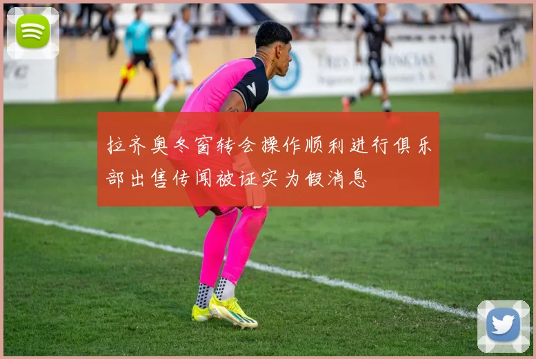 拉齐奥冬窗转会操作顺利进行俱乐部出售传闻被证实为假消息