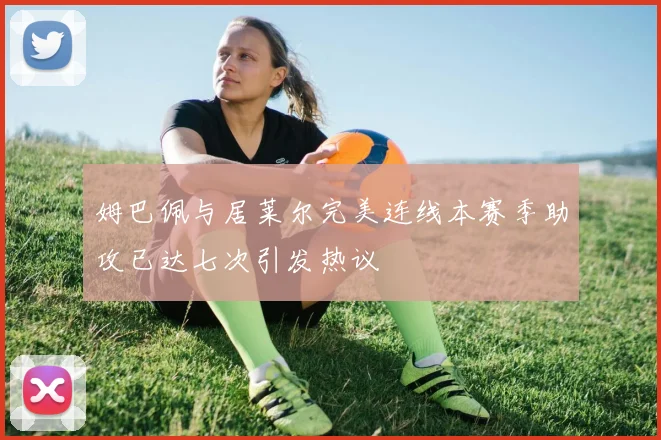 姆巴佩与居莱尔完美连线本赛季助攻已达七次引发热议