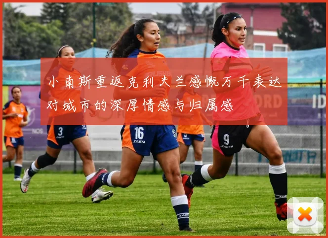 小南斯重返克利夫兰感慨万千表达对城市的深厚情感与归属感