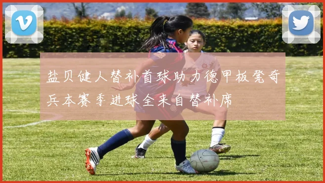 盐贝健人替补首球助力德甲板凳奇兵本赛季进球全来自替补席