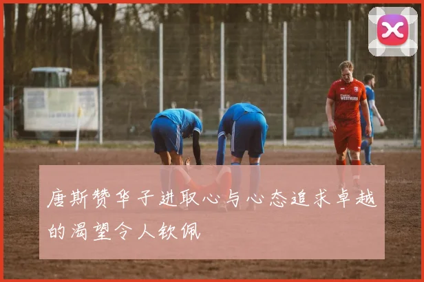 唐斯赞华子进取心与心态追求卓越的渴望令人钦佩