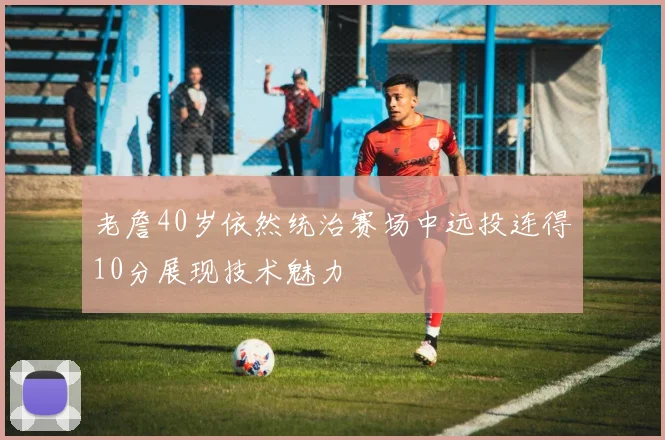 老詹40岁依然统治赛场中远投连得10分展现技术魅力